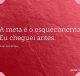 A meta é o esquecimento. Eu cheguei antes