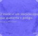 O medo é um microscópio que aumenta o perigo
