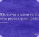 Não sirvas a quem serviu, nem peças a quem pediu