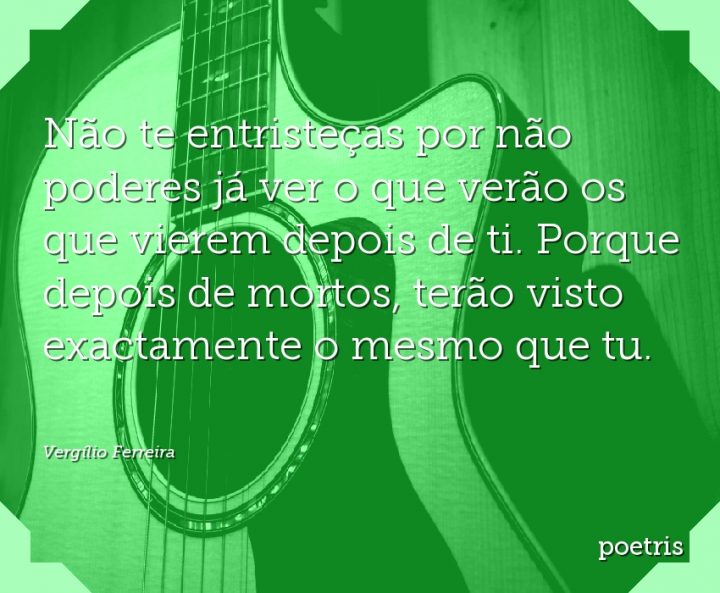 Não te entristeças por não poderes já ver o que verão os que vierem depois de ti