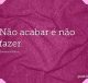 Não acabar é não fazer