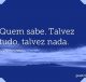 Quem sabe. Talvez tudo, talvez nada